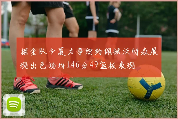 掘金队今夏力争续约佩顿沃特森展现出色场均146分49篮板表现