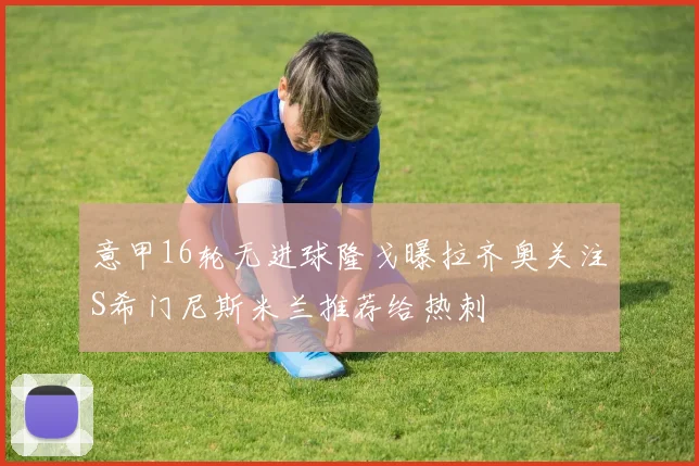 意甲16轮无进球隆戈曝拉齐奥关注S希门尼斯米兰推荐给热刺