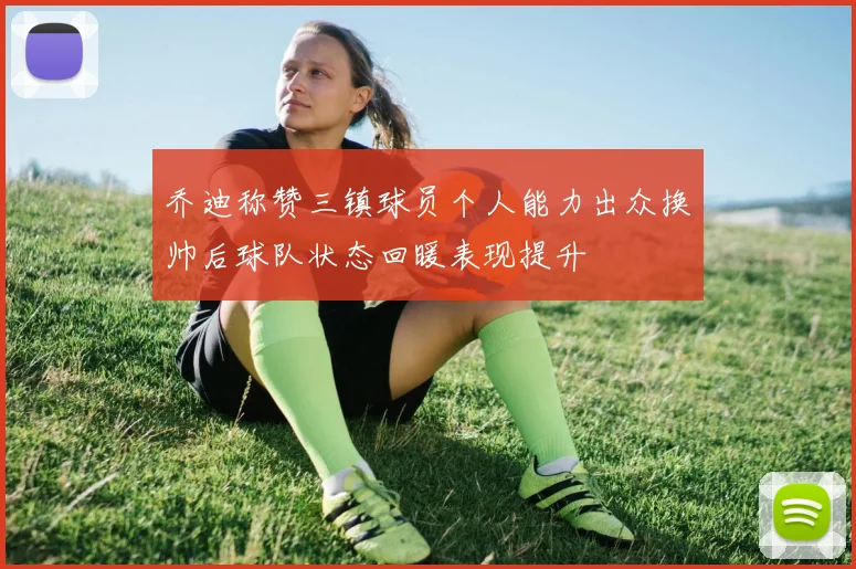 乔迪称赞三镇球员个人能力出众换帅后球队状态回暖表现提升