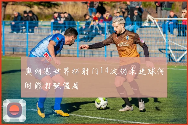 奥利塞世界杯射门14次仍未进球何时能打破僵局