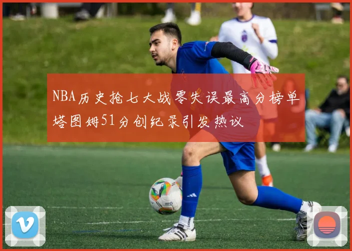 NBA历史抢七大战零失误最高分榜单塔图姆51分创纪录引发热议