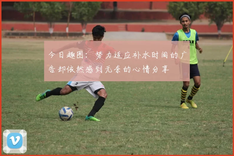 今日趣图：努力适应补水时间的广告却依然感到无奈的心情分享