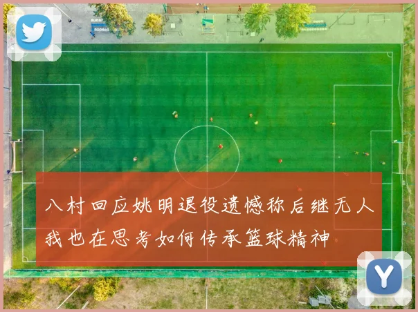八村回应姚明退役遗憾称后继无人我也在思考如何传承篮球精神