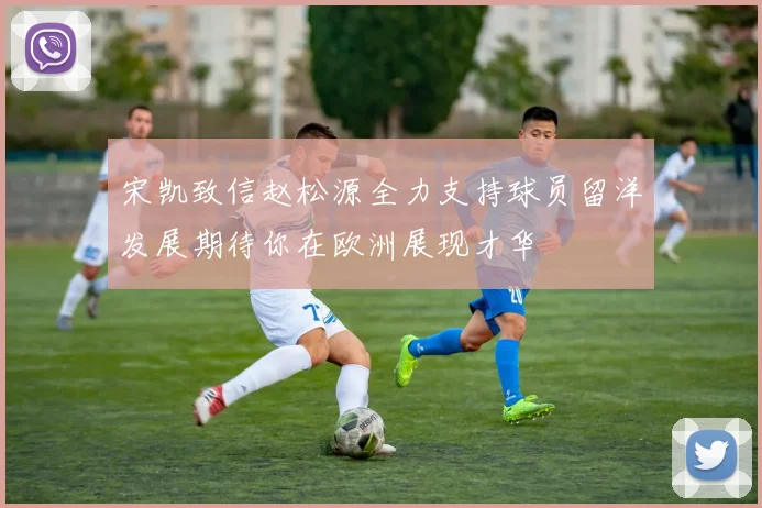宋凯致信赵松源全力支持球员留洋发展期待你在欧洲展现才华
