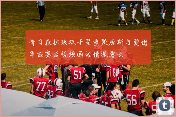 昔日森林狼双子星重聚唐斯与爱德华兹赛后视频通话情深意长