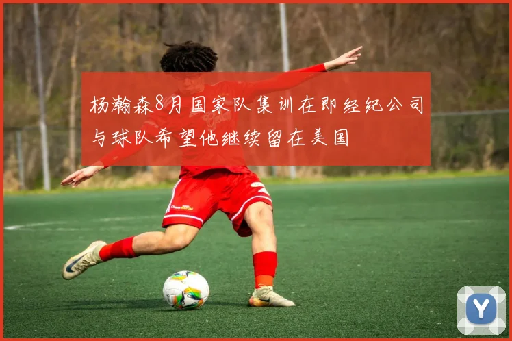杨瀚森8月国家队集训在即经纪公司与球队希望他继续留在美国
