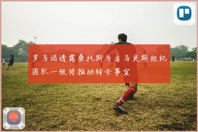 罗马诺透露桑托斯与吉马良斯经纪团队一致将推动转会事宜