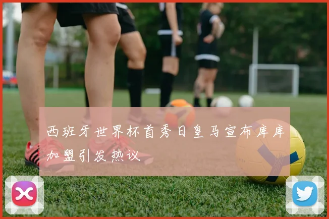 西班牙世界杯首秀日皇马宣布库库加盟引发热议