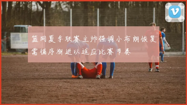 篮网夏季联赛主帅强调小布朗恢复需循序渐进以适应比赛节奏