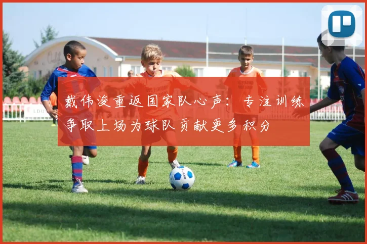 戴伟浚重返国家队心声：专注训练争取上场为球队贡献更多积分