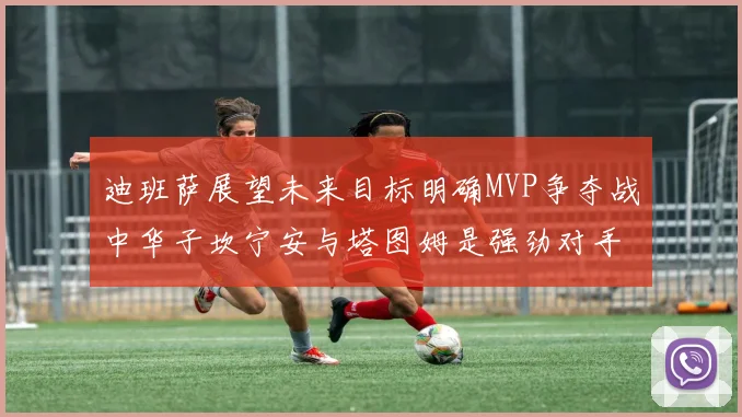 迪班萨展望未来目标明确MVP争夺战中华子坎宁安与塔图姆是强劲对手