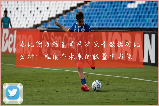 恩比德与约基奇两次交手数据对比分析：谁能在未来的较量中占优