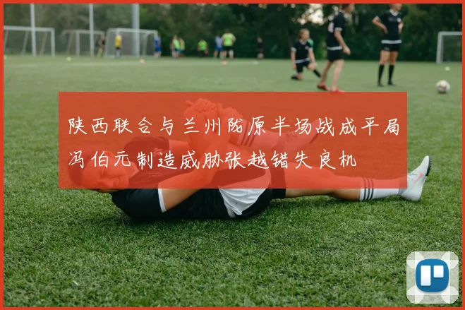 陕西联合与兰州陇原半场战成平局冯伯元制造威胁张越错失良机